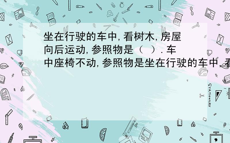 坐在行驶的车中,看树木,房屋向后运动,参照物是（ ）.车中座椅不动,参照物是坐在行驶的车中,看树木,房屋向后运动,参照物是（ ）.车中座椅不动,参照物是（ ）.