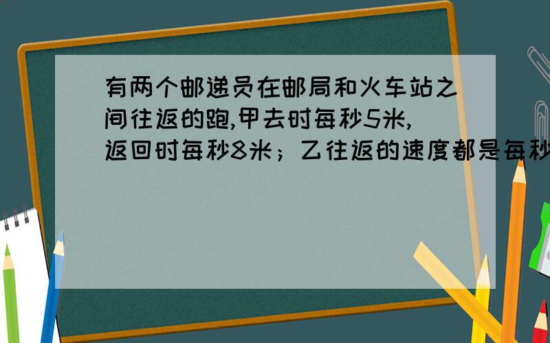 有两个邮递员在邮局和火车站之间往返的跑,甲去时每秒5米,返回时每秒8米；乙往返的速度都是每秒6米,甲乙往返一次的时间比是多少?