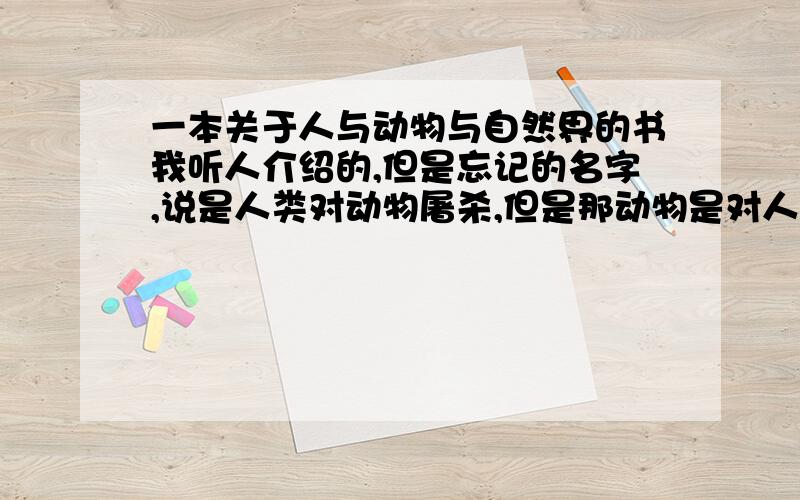 一本关于人与动物与自然界的书我听人介绍的,但是忘记的名字,说是人类对动物屠杀,但是那动物是对人类有益的,本人感觉好像是《狼图腾》,请问是不是.