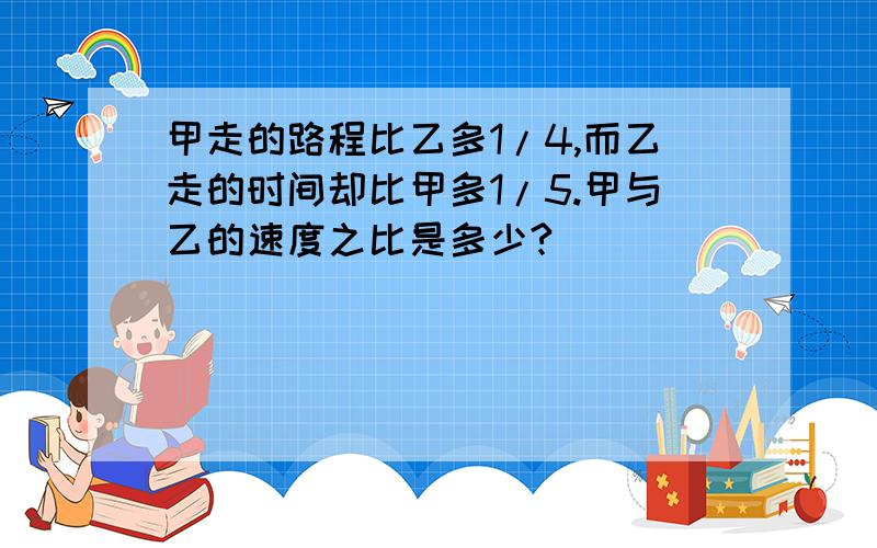 甲走的路程比乙多1/4,而乙走的时间却比甲多1/5.甲与乙的速度之比是多少?