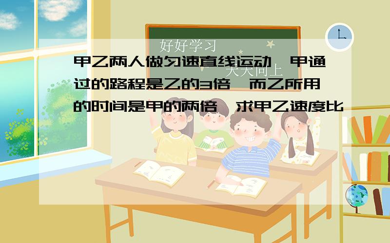 甲乙两人做匀速直线运动,甲通过的路程是乙的3倍,而乙所用的时间是甲的两倍,求甲乙速度比