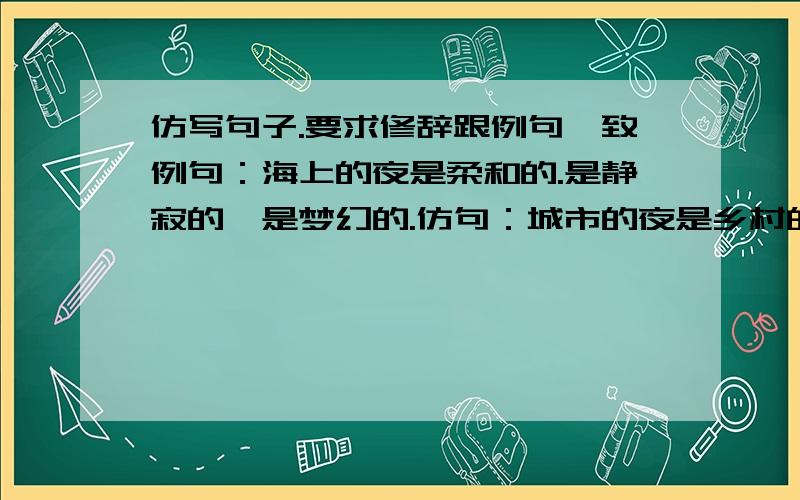 仿写句子.要求修辞跟例句一致例句：海上的夜是柔和的.是静寂的,是梦幻的.仿句：城市的夜是乡村的夜是