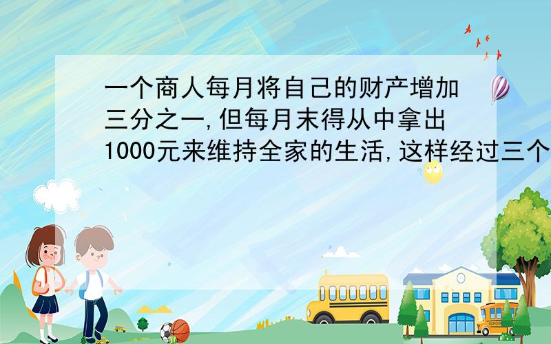 一个商人每月将自己的财产增加三分之一,但每月末得从中拿出1000元来维持全家的生活,这样经过三个月后这样经过三个月后,商人发现自己的财产增加了1倍,问商人最初有多少财产?方程解