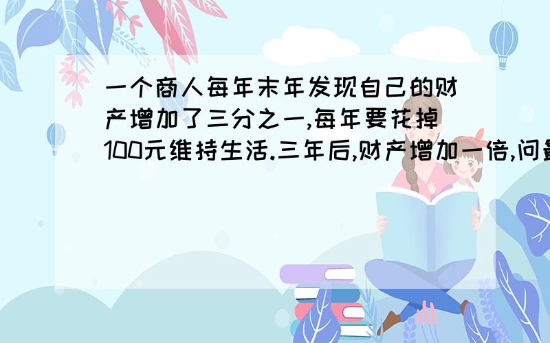 一个商人每年末年发现自己的财产增加了三分之一,每年要花掉100元维持生活.三年后,财产增加一倍,问最初的财产多少?