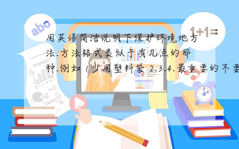 用英语简洁说明下保护环境地方法.方法格式类似于有几点的那种.例如 1少用塑料袋 2.3.4.最重要的不要太难、复杂 had better easy两条回答都太复杂了 我要求的是类似 1 少用塑料袋 2 少开车 3 要