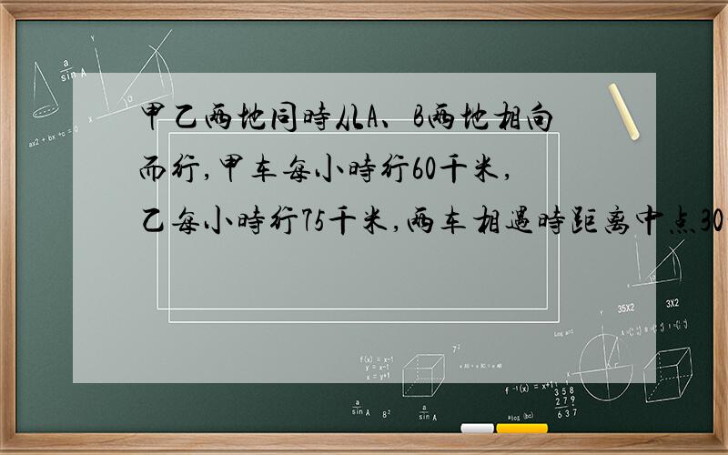 甲乙两地同时从A、B两地相向而行,甲车每小时行60千米,乙每小时行75千米,两车相遇时距离中点30千米,AB两地相距多少㎞