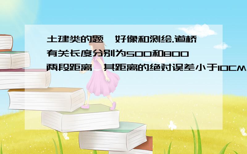 土建类的题,好像和测绘.道桥有关长度分别为500和800两段距离,其距离的绝对误差小于10CM左右则下列说法正确的是() A第一段测量距离较精 B第二段测量距离较精 C两段精确度相同 D以上都不对