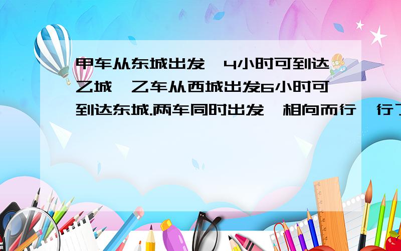 甲车从东城出发,4小时可到达乙城,乙车从西城出发6小时可到达东城.两车同时出发,相向而行,行了一又四分之一小时,甲车距中点（看清楚,是中点,不是终点）45km,接着两车又以原来的速度继续