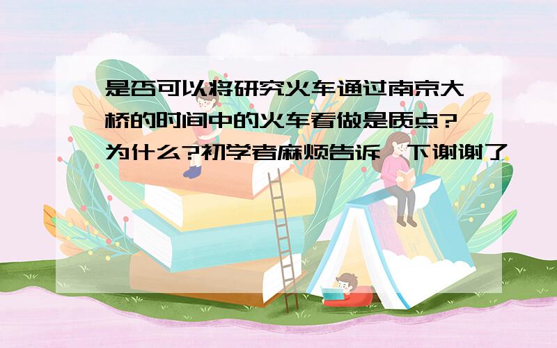 是否可以将研究火车通过南京大桥的时间中的火车看做是质点?为什么?初学者麻烦告诉一下谢谢了