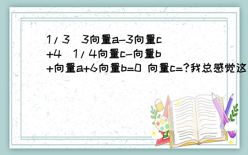 1/3(3向量a-3向量c)+4(1/4向量c-向量b)+向量a+6向量b=0 向量c=?我总感觉这题出错了!