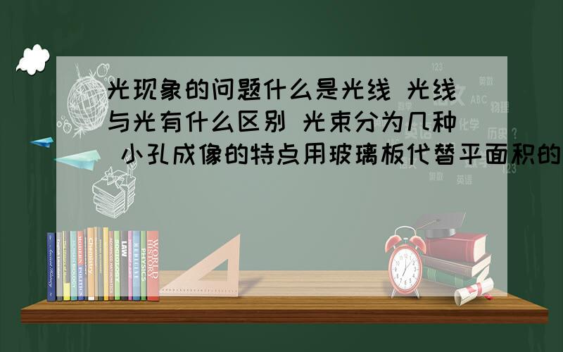 光现象的问题什么是光线 光线与光有什么区别 光束分为几种 小孔成像的特点用玻璃板代替平面积的目的是什么用量是大小完全相同的蜡烛目的是什么平面镜成虚像的原理是什么,原理光路图