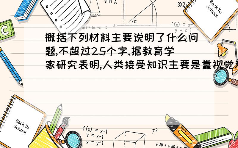 概括下列材料主要说明了什么问题,不超过25个字.据教育学家研究表明,人类接受知识主要是靠视觉和听觉.就其比例来说,视觉占83％,听觉占11％,味觉占1％.在记忆方面只听不看的,三天后留下的