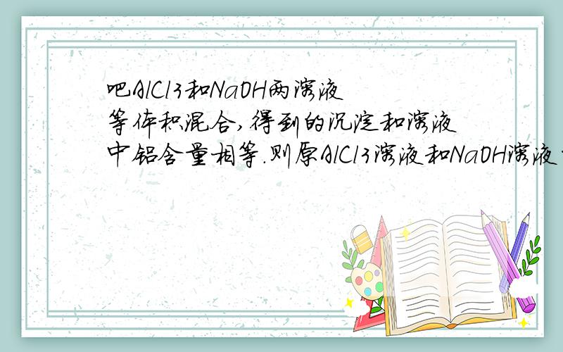 吧AlCl3和NaOH两溶液等体积混合,得到的沉淀和溶液中铝含量相等.则原AlCl3溶液和NaOH溶液的物质的量是多少?详解.