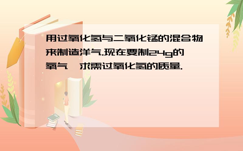 用过氧化氢与二氧化锰的混合物来制造洋气.现在要制24g的氧气,求需过氧化氢的质量.