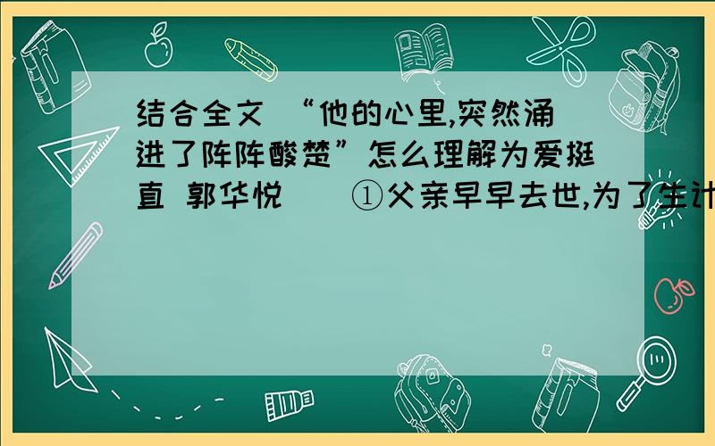 结合全文 “他的心里,突然涌进了阵阵酸楚”怎么理解为爱挺直 郭华悦    ①父亲早早去世,为了生计,母亲在家乡摆了个水果摊,每天天没亮就要起来张罗.到了七点左右,一切准备妥当了,于是用