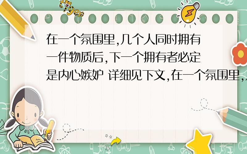 在一个氛围里,几个人同时拥有一件物质后,下一个拥有者必定是内心嫉妒 详细见下文,在一个氛围里,几个人同时拥有一件物质后,下一个拥有者必定是内心嫉妒 空虚的人!如以同一种方式拥有,