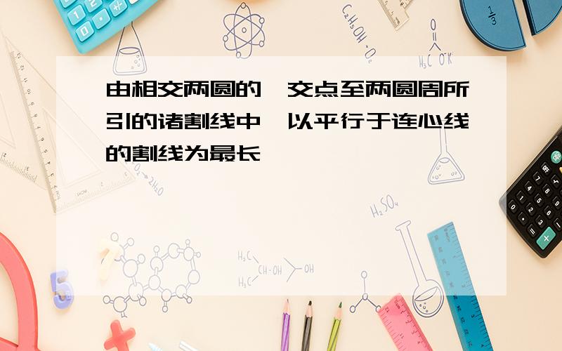 由相交两圆的一交点至两圆周所引的诸割线中,以平行于连心线的割线为最长