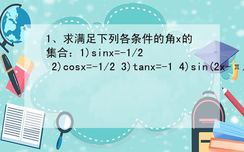 1、求满足下列各条件的角x的集合：1)sinx=-1/2 2)cosx=-1/2 3)tanx=-1 4)sin(2x-π/3）=根号3/2