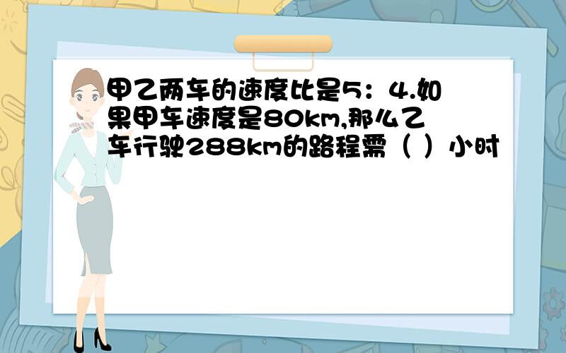 甲乙两车的速度比是5：4.如果甲车速度是80km,那么乙车行驶288km的路程需（ ）小时