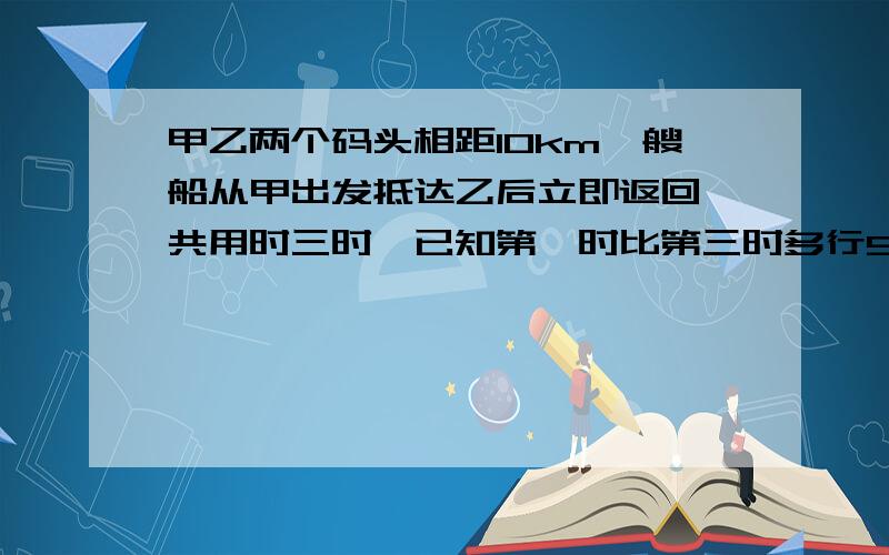 甲乙两个码头相距10km一艘船从甲出发抵达乙后立即返回,共用时三时,已知第一时比第三时多行5km,求水速