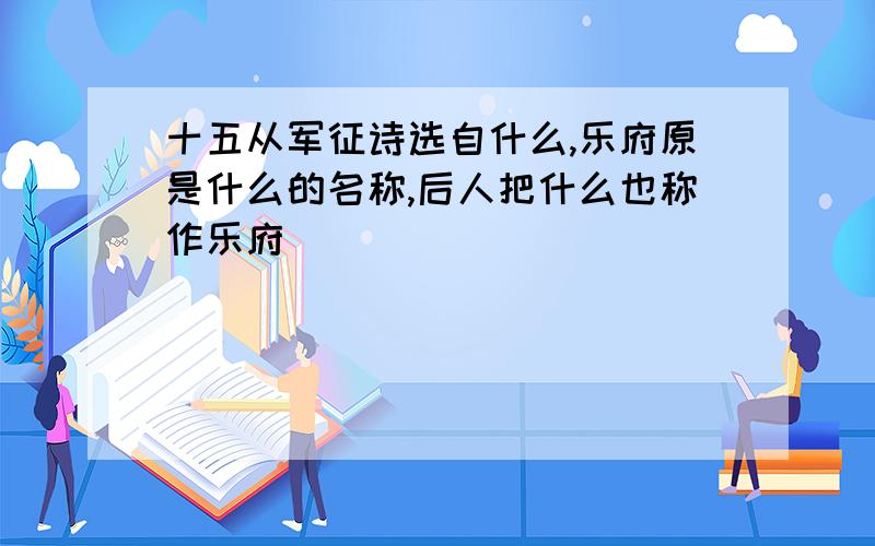 十五从军征诗选自什么,乐府原是什么的名称,后人把什么也称作乐府