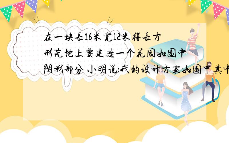 在一块长16米宽12米得长方形荒地上要建造一个花园如图中阴影部分 小明说：我的设计方案如图甲其中花园四周小路的宽度相等为a米小颖说：我的设计方案如图乙其中花园中每个角上的扇形