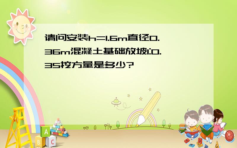 请问安装h=1.6m直径0.36m混凝土基础放坡1:0.35挖方量是多少?