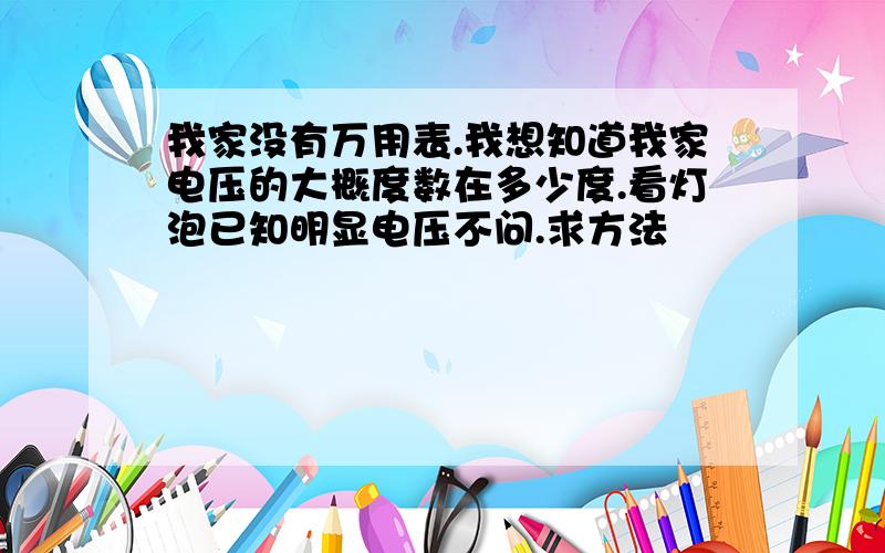 我家没有万用表.我想知道我家电压的大概度数在多少度.看灯泡已知明显电压不问.求方法