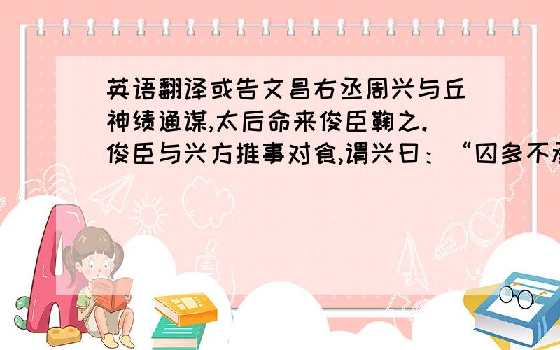 英语翻译或告文昌右丞周兴与丘神绩通谋,太后命来俊臣鞠之.俊臣与兴方推事对食,谓兴曰：“囚多不承,当为何法?”兴曰：“此甚易耳!取大瓮,与炭四周炙之,令囚入中,何事不承?”俊臣乃索大