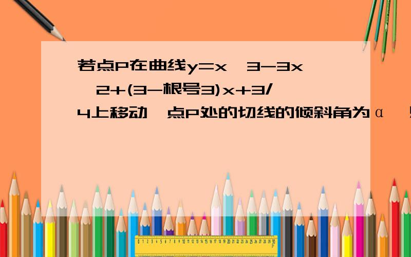 若点P在曲线y=x^3-3x^2+(3-根号3)x+3/4上移动,点P处的切线的倾斜角为α,则角α的取值范围是: