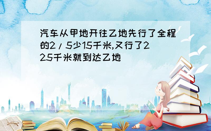 汽车从甲地开往乙地先行了全程的2/5少15千米,又行了225千米就到达乙地