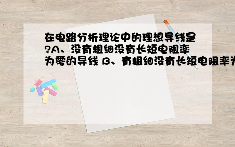 在电路分析理论中的理想导线是?A、没有粗细没有长短电阻率为零的导线 B、有粗细没有长短电阻率为零的导线A、没有粗细有长短电阻率为零的导线A、没有粗细没有长短电阻率不为零的导线