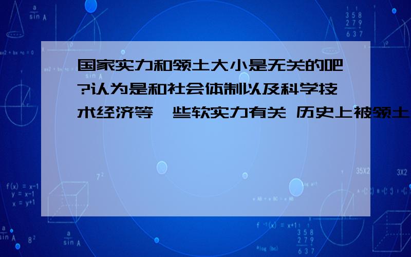 国家实力和领土大小是无关的吧?认为是和社会体制以及科学技术经济等一些软实力有关 历史上被领土小的国家打的落花流水国土全失的例子太多了 西班牙曾横扫 北美南美 东南亚 摩洛哥 而