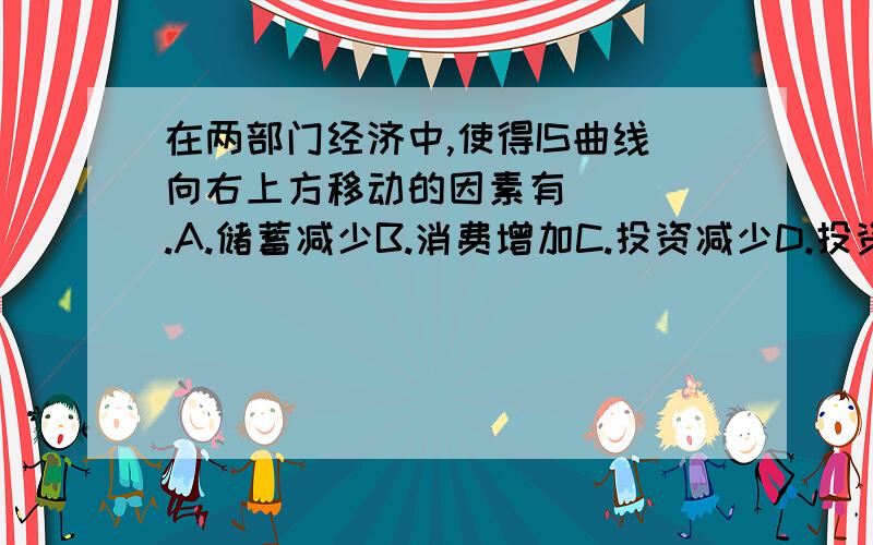 在两部门经济中,使得IS曲线向右上方移动的因素有____.A.储蓄减少B.消费增加C.投资减少D.投资增加