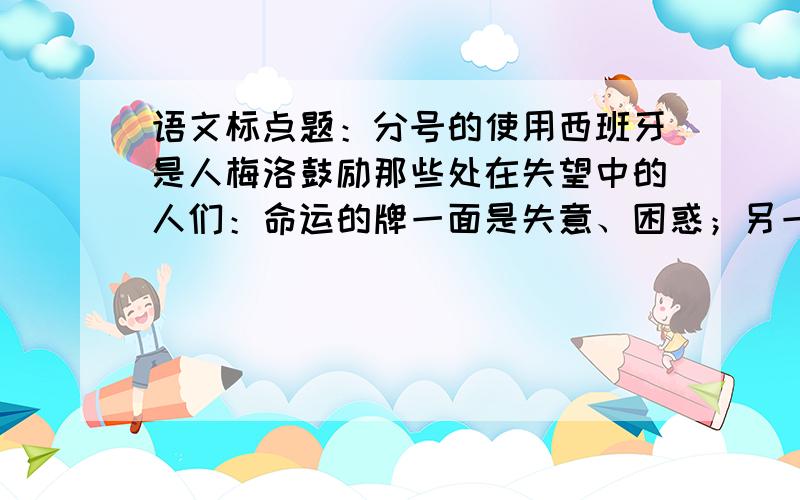 语文标点题：分号的使用西班牙是人梅洛鼓励那些处在失望中的人们：命运的牌一面是失意、困惑；另一面是幸福、快乐.（句中的分号使用错误,要改成逗号,这是为什么呢?最好详细说一下分