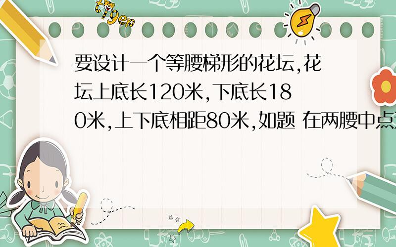 要设计一个等腰梯形的花坛,花坛上底长120米,下底长180米,上下底相距80米,如题 在两腰中点连线(虚线)处有一条横向甬道,上下底之间有两条纵向甬道,各甬道的宽度相等.设甬道的宽为X米.(1)用