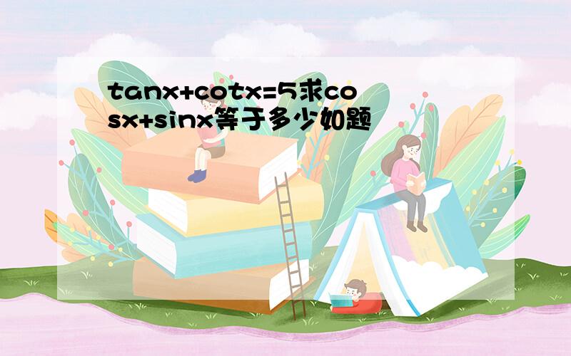 tanx+cotx=5求cosx+sinx等于多少如题