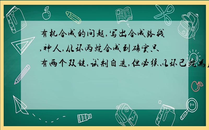 有机合成的问题,写出合成路线,神人,从环丙烷合成到确实只有两个双键,试剂自选,但必须以环己烷为原料!是环己烷为原料，不是环丙烷