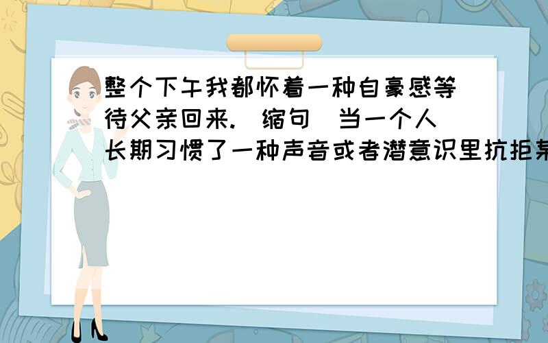 整个下午我都怀着一种自豪感等待父亲回来.（缩句）当一个人长期习惯了一种声音或者潜意识里抗拒某种声音的时候,这些竟然也会不知不觉地消失.（缩句）听到这句话,朱丹的眼中顿时涌出