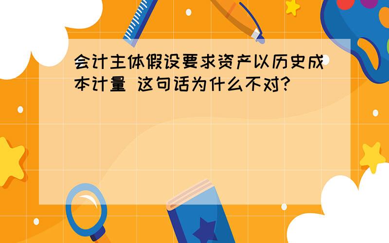 会计主体假设要求资产以历史成本计量 这句话为什么不对?