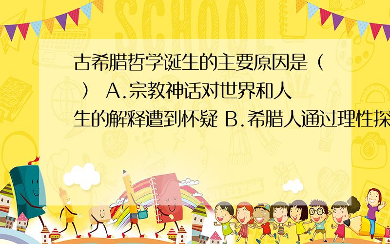 古希腊哲学诞生的主要原因是（ ） A.宗教神话对世界和人生的解释遭到怀疑 B.希腊人通过理性探究世古希腊哲学诞生的主要原因是（ ）A.宗教神话对世界和人生的解释遭到怀疑B.希腊人通过