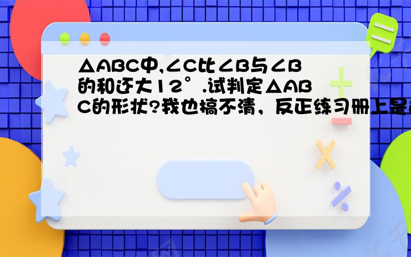 △ABC中,∠C比∠B与∠B的和还大12°.试判定△ABC的形状?我也搞不清，反正练习册上是这样写的