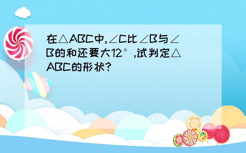 在△ABC中,∠C比∠B与∠B的和还要大12°,试判定△ABC的形状?