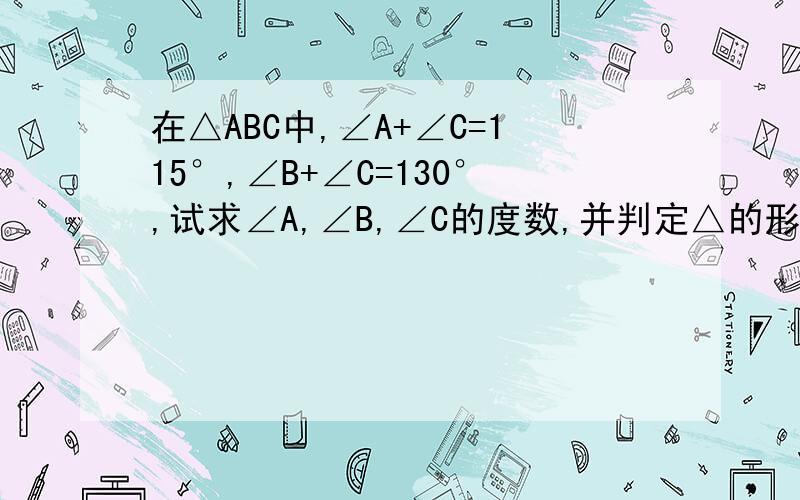 在△ABC中,∠A+∠C=115°,∠B+∠C=130°,试求∠A,∠B,∠C的度数,并判定△的形状.