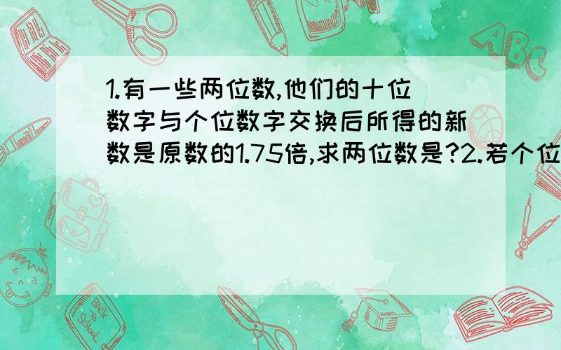 1.有一些两位数,他们的十位数字与个位数字交换后所得的新数是原数的1.75倍,求两位数是?2.若个位上的数是十位上数的2倍,且把十位与个位上的数调换后,所得新两位数比原来两位数大36,求原