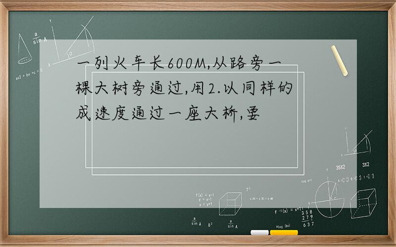 一列火车长600M,从路旁一棵大树旁通过,用2.以同样的成速度通过一座大桥,要