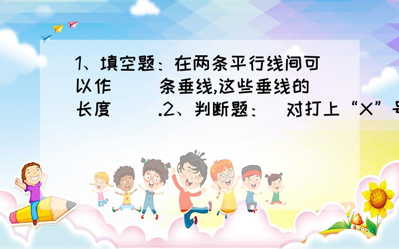 1、填空题：在两条平行线间可以作（ ）条垂线,这些垂线的长度（ ）.2、判断题：（对打上“X”号,错打上“V”号）一条直线的垂线有无数条.（ ）