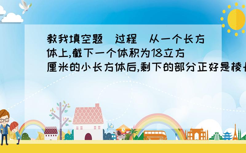 教我填空题(过程)从一个长方体上,截下一个体积为18立方厘米的小长方体后,剩下的部分正好是棱长为3厘米的正方体,原来这个长方体的表面积是（ ）.