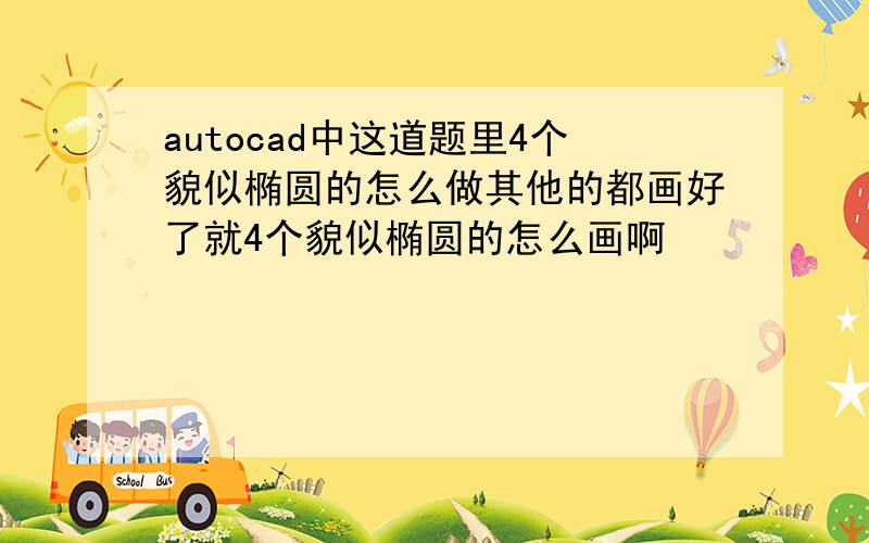 autocad中这道题里4个貌似椭圆的怎么做其他的都画好了就4个貌似椭圆的怎么画啊