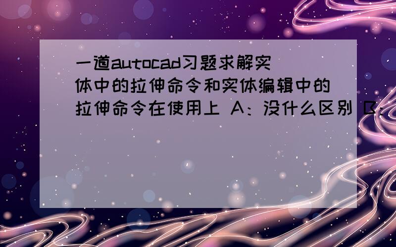 一道autocad习题求解实体中的拉伸命令和实体编辑中的拉伸命令在使用上 A：没什么区别 B：前者是对多段线拉伸后者是对面域拉伸 C：只能是封闭的二维图形且为一个整体 D：前者是拉伸面域